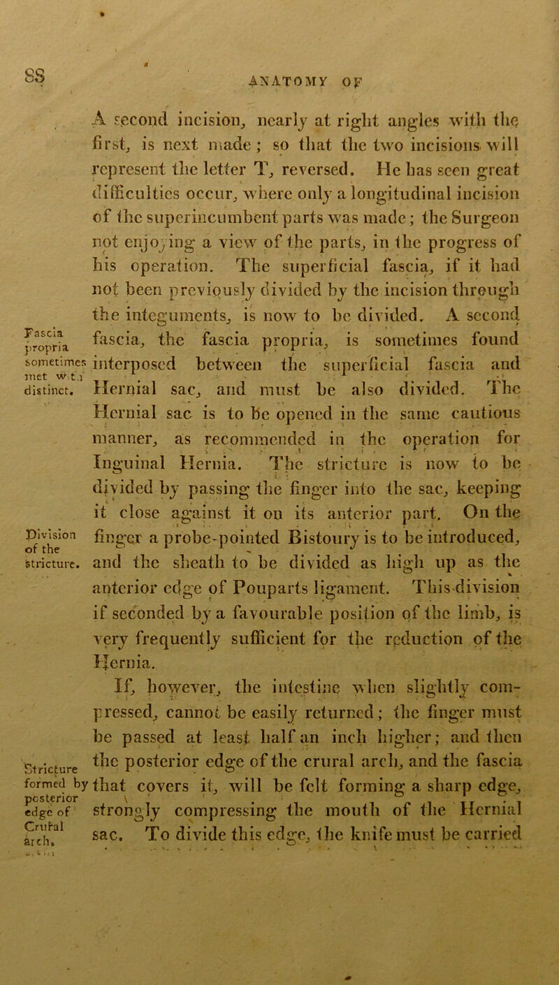 A F.ecoiid incision^ nearly at right angles with the firstj is next made; so that the two incisions, will ppresent the letter T, reversed. He has seen great diSiculties occiir^ where only a longitudinal incision of the superincumbent parts was made; the Surgeon not enjoy ing a view of the parts^ in the progress of his operaiion. The superficial fascia^ if it had not been previously divided by the incision through the integumentSj is now to be divided. A second froprta the fascia propria, is sometimes found sojTietimcR interposcd between the superficial fascia and distinct. Hernial sac, and must he also divided, Inc Hernial sac is to he opened in the same cautious manner, as recommended in the operation for Inguinal Hernia. The stricture is now to be divided by passing the finger into the sac, keeping it close against it on its anterior part. On the \i . . i . T 1 finger a probe-pointed Bistoury is to be introduced, and the sheath to be divided as high up as the .... V ^ • anterior edge of Pouparts ligament. This-division if seconded by a favourable position pf the limb, is very frequently sufficient for the reduction of the Hernia. If, however, the intestine when slightly com- pressed, cannot be easily returned; the finger must be passed at least half an inch higher; and ihen Stricture postei’ior edge of the crural arch, and the fascia formed by fbat covcrs it, will be felt forming a sharp edge, Lgeof strongly compressing the mouth of the Hernial sac. To divide this edge, tlie knife must be carried -..V,,* • • - . ^ Division of the Stricture.