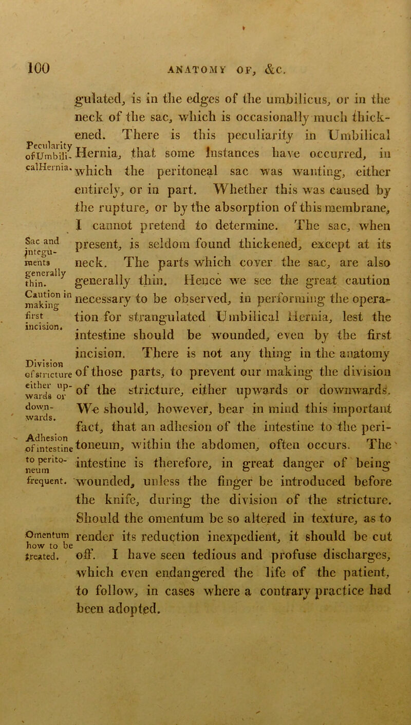 g’ulated, is in the edges of tlie umbilicus, or in the neck of the sac, which is occasionally much ihick- ened. There is this peculiarity in Umbilical rfUmbiU- Hernia, that some Instances have occurred, in calHerma, the peritoneal sac was wanting, either entirely, or in part. Whether this was caused by the rupture, or by the absorption of this membrane, 1 cannot pretend to determine. The sac, when present, is seldom found thickened, except at its neck. The parts which cover the sac, are also generally thin. Hence w^e see the great caution makhig oocessary to be observed, in performing the opera^ tion for strangulated Umbilical ileruia, lest the intestine should be wounded, even by the first incision. There is not any thing in the anatomy ^Vrnmire of those parts, to prevent our making the division wards or' strictuic, either upwards or dowmvards. down- should, however, bear in mind this important wards. . . . fact, that an adhesion of the intestine to the peri- ^mtestineloneum, w'itliin the abdomen, often occurs. The' topento- In^^testine is therefore, in ffreat danger of being: frequent, wounded, unless the finger be introduced before the knife, during the division of the stricture. Should the omentum be so altered in texture, as to Omentum render its reduction inexpedient, it should be cut how to be , , ^ treated, off. I have seen tedious and profuse discharges, which even endangered the life of the patient, to follow, in cases where a contrary practice had been adopted. Sac and pitegu- roents generally thin. first incision Division