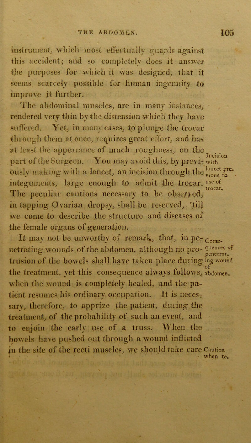 instrument^ M’liicli most effectually guards against this accident; and so completely docs it answer the purposes for which it was designed^ that it seems scarcely possible for human ingenuity to improve it further. The abdominal muscles^ are in many inslanecs, rendered very thin by the distension which they have suffered. Yet^ in manycaseSj, to plunge the trocar through them at oncCj requires great effort and has at least the appearance of much rouphness, on the part ot the burgecn, i ou may avoid this, by prcvi- with oiisly making with a lancet, an incision through the integuments, large enough to admit the trocar. “ trocar. The peculiar cautions necessary to be obsefyed, in tapping Ovarian dropsy, shall be reserved, 'till we come to describe the structure and diseases of the female organs of generation. It may not be unworthy of remark, that, nctrating wounds of the abdomen, although no pro- of ^ o . X ^ penetrar. trusion of the bowels shall have taken place during in^gwomid the treatment, yet this consequence always follows^ abdomen, w hen the wound is completely healed, and the pa- tient resumes his ordinary occupation. It is neccs-: sary, therefore, to apprize the patient, during tlic treatment, of the probability of such an event, and to enjoin the early use of a truss. When the bowels have pushed outtliroiigb a wound infliGtcd ill the site of the recti muscles, we should take care Caution ‘ . ■ * , when xe.