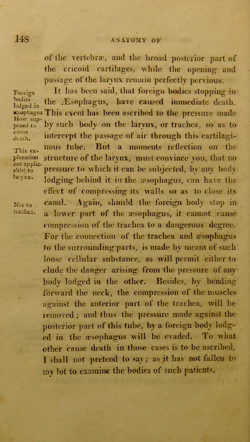 Foreign bodies lodged in of llie \ertcbra?j and the broad posterior part of the cricoid cartilages^, 'while the opening and passage of the larynx remain perfectly pervious. It has been said^ that foreign bodies stopping in the ^Esophagus, have caused innnediate death, jesophagus This cYciit lias been ascribed to the pressure made How sup- posed to by such body on the larynx_, or trachea^, so as to d!aib. intercept the passage of air through this cartilagi- . nous tube. But a moments reflection on the planation structure of the larynx, must convince you, that no pressure to which it can be subjected, by any body lodging behind it in the a^sophagus, can have the eftect of compressing its walls so as to close its canal. Again, should the foreign body stop in a lower part of the resophagus, it cannot cause compression of the trachea to a dangerous degree. P’or the connection of the trachea and a?sophagus to the surrounding parts, is made by means of such loose cellular substance, as will permit either to elude the danger arising from the pressure of any body lodged in the other. Besides, by bending forward the neck, the compression of the muscles against the anterior part of the trachea, will be removed; and thus the pressure made against the posterior part of this tube, by a foreign body lodg- ed in the fesophagus will be evaded. To what other cause death in those cases is to be ascribed, I shall not pretend to say; as it has not fallen to my lot to examine the bodies of such patients. Nor to _ trachei.