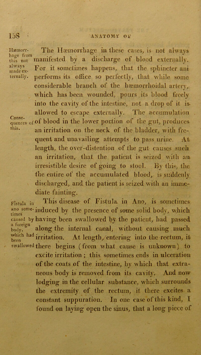 always made ex- ternally. The lIjEmorrliagc in these cases^ is not alwaj-s thi? not*” manifested by a discharge of blood externally. For it sometimes happens, that the sphincter ani performs its office so perfectly, that while some considerable branch of the liEemorrhoidal artery, which has been wounded, pours its blood freely into the cavity of the intestine, not a drop of it is- allowed to escape externally. The accumulation Conse- quences of of blood in the lower portion of the gut, produces an irritation on the neck of the bladder, w ith fre- quent and unavailing attempts to pass urine. At lengdh, the over-distention of the gut causes such an irritation, that the patient is seized wilh an irresistible desire of going to stool. By this, the the entire of the accumulated blood, is suddenly discharged, and the patient is seized with an imme- diate fainting. Fistula in This disease of Fistula, in Ano, is sometimes ano some- induced bv the presence of some solid body, which times . ^ caused by having been sw allowed by the patient, had passed ajoreign internal canal, without causing much beln'^ irritation. At length, entering into the rectum, it swallowed there begins (from what cause is unknown) to excite irritation ; this sometimes ends in ulceration of the coats of the intestine, by w hich that extra- neous body is removed from its cavity. And now lodging in the cellular substance, which surrounds the extremity of the rectum, it there excites a constant suppuration. In one case of this kind, I found on laying open the sinus, that a long piece of