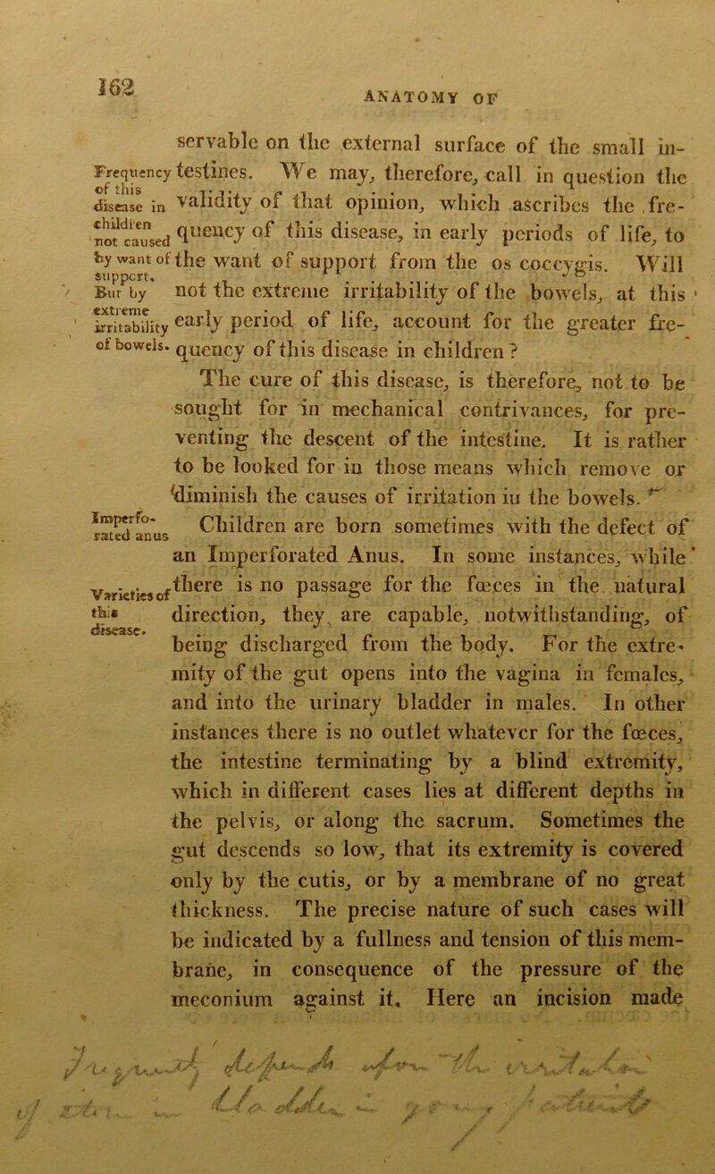 ANATOMY OF servable on the external surface of the small hi- Freqticncy testifies. We maj, therefore^ Call in question the disease in validity of that opinion^ which ascribes the ,fre- nofeaused disease, in early periods of life, to by want Ot the want of support from the os coccyais. Will support, . ® Bur by not the extreme irritability of the bowels, at this* SrSiHty period of life, account for the greater firc- of bowels, quency of this disease in children ? The cure of this disease, is therefore, not to be Iroperfo- raited anus this disease. sought for in mechanical contrivances, for pre- venting the descent of the intestine. It is rather to be looked for in those means which remove or ^diminish the causes of irritation iu the bowels. Children are born sometimes with the defect of an Imperforated Anus. In some instances, while ’ Varieties of is no passage for the foeces in the, natural direction, they^ are capable, notwithstanding, of being discharged from the body. For the extre- mity of the gut opens into the vagina in females, and into the urinary bladder in males. In other instances there is no outlet whatever for the fceces, the intestine terminating by a blind extremity, which in different cases lies at different depths in the pelvis, or along the sacrum. Sometimes the gut descends so low, that its extremify is covered only by the cutis, or by a membrane of no great thickness. The precise nature of such cases will be indicated by a fullness and tension of this mem- brane, in consequence of the pressure of the meconium against it. Here an incision made