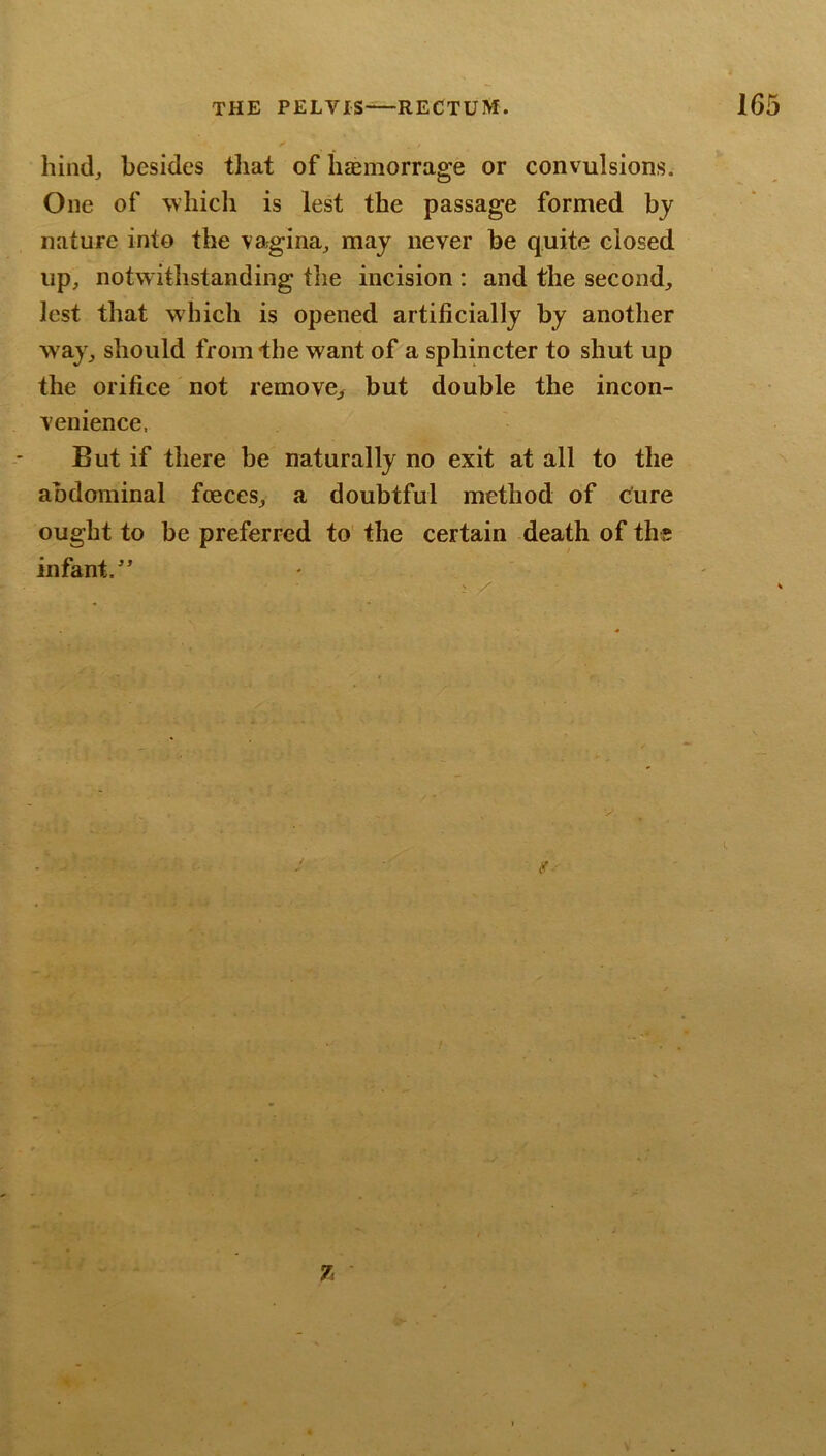 hind, besides tliat of h$morrage or convulsions. One of which is lest the passage formed by nature into the vagina, may never be quite closed up, notw ithstanding tlie incision : and the second, lest that which is opened artificially by another w ay, should from the want of a sphincter to shut up the orifice not remove, but double the incon- venience. But if there be naturally no exit at all to the abdominal fceces, a doubtful method of cure ought to be preferred to the certain -death of the infant.^’ 7.