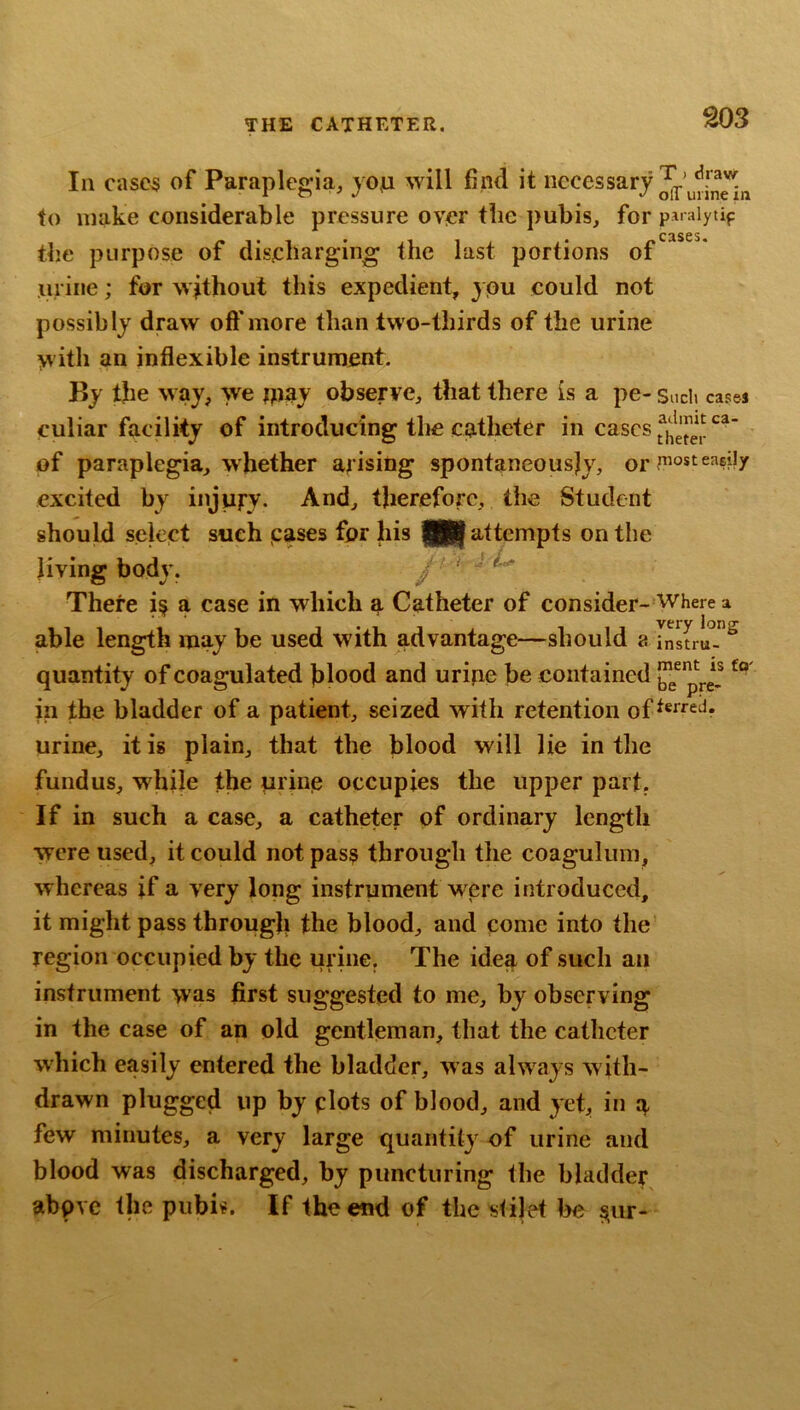 S03 In casc5 of Paraplegia, yojn will find it to make considerable pressure over tlic pubis, for paraiytif C3S6S* tbe purpose of discharging the last portions of urine; for without this expedient, ypu could not possibly draw oft'more than two-thirds of the urine with an inflexible instrument. By the way, we jpay observe, that there is a pe- Sudi cas&j culiar facility of introducing tlie catheter i» cases of paraplegia, whether arising spontaneously, or excited by injury. And, therefore, the Student should select such cases for his JU attempts on the living body. J ' There i§ a case in which a Catheter of consider- Where a able length may be used with advantage—should a quantity of coagulated filood and uripe be contained in the bladder of a patient, seized with retention of^®^“^? urine, it is plain, that the blood will lie in the fundus, while the urine occupies the upper part. If in such a case, a catheter of ordinary length were used, it could not pas? through the coagulum, whereas if a very long instrument were introduced, it might pass through the blood, and come into the region occupied by the urine. The idea of such an instrument was first suggested to me, by observing in the case of an old gentleman, that the catheter which easily entered the bladder, was always with- drawn plugged up by plots of blood, and yet, in a few minutes, a very large quantity of urine and blood was discharged, by puncturing the bladder abpve the pubis. If the end of thestilet he ^ur-