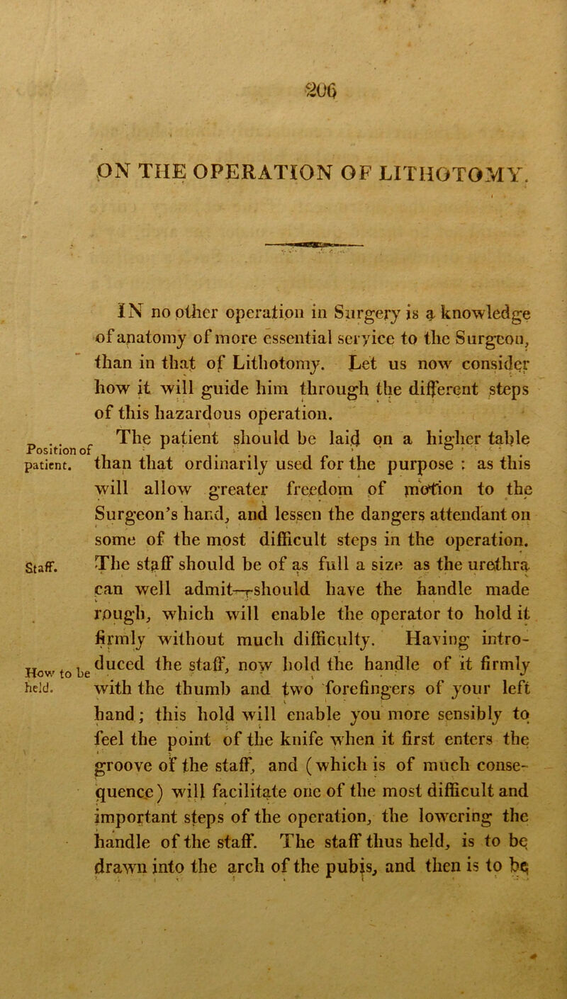 ON THE OPERATION OF LITHOTOMY. IN no pliier operation in Surgery is a knowledge of anatomy of more essential seryice to the Surgeon, than in that of Lithotomy. Let us now consider how it will guide him through the different steps of this hazardous operation. ^ , The patient should be laid on a hig-her table Positlonof 1 ‘ . ■ ' & > I . - ■ ^ patient, than that ordinarily used for the purpose ; as this will allow greater freedom of jnotrion to the Surgeon’s hand, and lessen the dangers attendant on some of the most difficult steps in the operation. Staff. The st^ff should be of as full a size as the urethra can well admit^should have the handle made rough, which will enable the operator to hold it firmly without much difficulty. Having intro- How to be the staff, now hold the handle of it firmly held. with the thumb and two forefingers of your left hand; this hold will enable you more sensibly to feel the point of the knife when it first enters the groove of the staff, and (which is of much conse- quence ) will facilitate one of the most difficult and important steps of the operation, the lowering the handle of the staff. The staff thus held, is to be drawn into the arch of the pubjs, and then is to