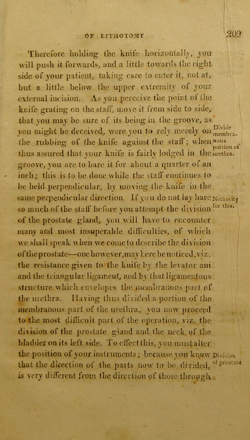 200 Th^rctbre holding the knife horlzontallj, you will push it forwards^ and a little towards the right ’ side of your paficiit^, taking care to enter it., not at, but a little below the upper extremity of your external incision. As you perceive the point ol the knife grating on the staff, ir.ovc it from side to side, that you may be sure of its being in the groove, as you might be deceived, were you to rely merely on the rubbins: of the knife against the stall; when'^oys ^ ... . , portion or thus assured that your knife is fairly lodged in the urethra, groove, you arc to bare it for about a quarter of an . inch; this is to be done while the staff continues to be held perpendicular, by moving the knife in the \ same perpendicular direction. If you do not lay hare Necessity so much of the staff before you attempt the division ; of the prostate gland,, you will have'to encounter j many and most insuperable difficulties, of which j we shall speak when wc cometo describe the division j oftiic prostate—onchowever,may}.crcbe noticed, viz. the resistance given to the knife by the levator ani and the triangular ligament, and by thatligamcntous structure which envelopes the membranons part of the uictlira. Having thus divided a portion of the membranous part of the urethra, you now proceed to the most difficult part of the operation, viz. the division of the prostate gland and the neck of the bladder on its left side. To effeetthis, you must alter tlie position of your instruments; because you knpw^ Divi>ion that the direction of the parts now to b<; divided, is very different from the direction of those tbrougli.