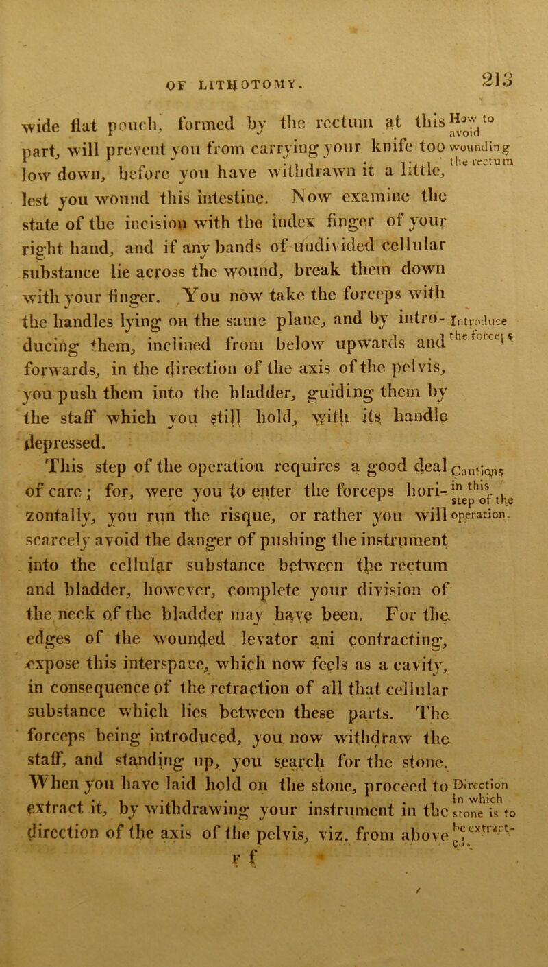 wide flat poucli, formed hy the rectum ^t thIsHoj.vt° part Mill prevent you from carrying your knife too wounding ‘ * , ^ 1 -.1 1 ' ‘± T^j.1 ' tlieivctuin low down, before you have M ithdrawn it a little, lest you Mmiind this intestine. Now examine the state of the incision M ith the index finger of your rifi^ht hand, and if any bands of undivided cellular substance lie across the wound, break them down with your finger. You now take the forceps w'ith the handles lying* on the same plane, and by intro- introduce ducing them, inclined from below upwards and forwards, in the direction of the axis of the pelvis, you push them into the bladder, guiding them by the staff which you $till hold, with itsi handle depressed. This step of the operation requires a good deal cautlojis of care; for, >vere you to epter the forceps hori- zontally, you rpn the risque, or rather you will operation, scarcely avoid the danger of pushing the instrument into the cellular substance between the rectum and bladder, however, complete your division of the neck of the bladder may have been. For the. edges of the wounded levator ani contracting, expose this interspace, which now feels as a cavity, in consequence of the retraction of all that cellular substance which lies between these parts. The forceps being introduced, you now withdraw the staff, and standing up, you search for the stone, When you have laid hold on the stone, proceed to BJrectlon extract it, by w ithdrawing your instrument in the stoL is to direction of (he axis of the pelvis, viz. from above F f