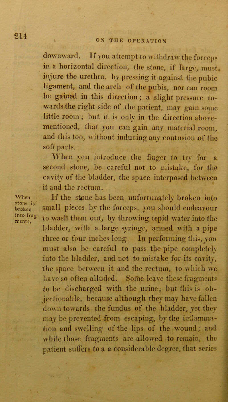 downward. If you attempt to witlidraw the forceps in a horizontal diredion, the stone, if large, must, injure the urethra, by pressing it against the pubic ligament, and the arch of the pubis, nor can room be gained in this direction ; a slight pressure to- wards the right side of the patient, may gain some little room ; but it is only in the direction above- mentioned, that you can gain any material room, and this too, without inducing aiw contusion of the soft parts. When you introduce the finicer to trv for a second stone, be careful not to mistake, for the cavity of the bladder, the space interposed between it and the rectum. When If the stone has been unfortunately broken into broken* Small picccs by the forceps, you should endeavour nients to wasll them out, by throw ing tepid water into the bladder, with a large syringe, armed w'ith a pipe three or four inches long In performing this,you must also be careful to pass the pipe completely into the bladder, and not to mistake for its cavity, the space between it and the rectum, to which we have so often alluded. Sortie leave these fragments to be discharged with the urine; but this is ob- jectionable, because although they may have fallen dow n towards the fundus of the bladder, yet they may be prevented from escaping, by the inllamma- tion and swelling of the lips of the wound; and while those fragments are allowx'd to remain, the patient suffers to a a considerable degree, that series