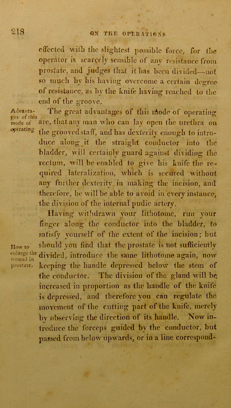 £18 AcU^anta- ges of this mode of •operating How to enlarge the v/oiuui in prostate. ON THE ofeuation's effected Avith the slightest possible force, for the operator is scarcelj sensible of ajij resistance from prostate, and judges that it has been divided—not so much by his having overcome a certain degreo- of resistance, as by the knife having reached to the end of the groove. The great advantages of this i^odc of operating are,.that any mail who can lay open the urethra on the grooved staff, and has dexterity enough to intro- duce along it the straight conductor into the bladder, will certainly guard against dividing the rectum, will be enabled to give his knife the re- quired lateralization, which is secured without any further dexterity in making the incision, and therefore, lie will he able to avoid in every instance, the division of the internal pudic artery. Havino* withdrawn your lithotoine, run vour finger along the eonductor into the bladder, to .satisfy yourself of the extent of the incision; but should you fihd that the prostate is not sufficiently diyided, introduce the same lithotoine again, now keeping the handle depressed below the stem of tlic conductor. The division of the gland will be increased in proportion as the handle of the knife is depressed, and therefore you can regulate the movement of the cutting part of the knife, merely by observing the direction of its handle. Now in- troduce the forceps guided by the conductor, but passed from below upwards, or in a line correspond-