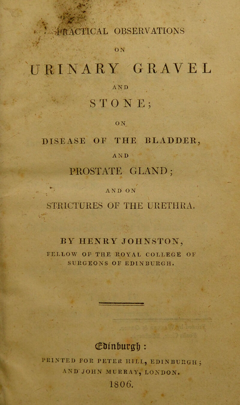 ' ip ■ • ‘ .^BitCTICAL OBSERVATIONS ON URINARY GRAVEL AND STONE; ON DISEASE OF THE BLADDER, AND PROSTATE GLAND; AND ON STRICTURES OF THE URETHRA. BY HENRY JOHNSTON, FELLOW OF THE ROYAL COLLEGE OF SURGEONS OF EDINBURGH. (Etunfmcgf): PRINTED FOR PETER 1IILL, EDINBURGH ; AND JOHN MURRAY, LONDON. 180 6.