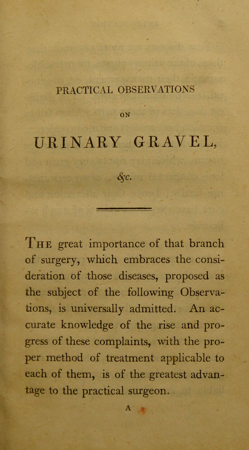 PRACTICAL OBSERVATIONS ON URINARY GRAVEL, <$C. The great importance of that branch of surgery, which embraces the consi- deration of those diseases, proposed as the subject of the following Observa- tions, is universally admitted. An ac- curate knowledge of the rise and pro- gress of these complaints, with the pro- per method of treatment applicable to each of them, is of the greatest advan- tage to the practical surgeon. A' 4