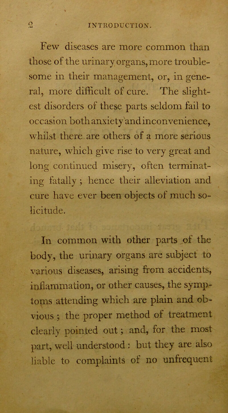 o Few diseases are more common than those of the urinary, organs, more trouble- some in their management, or, in gene- ral, more difficult of cure. The slight- est disorders of these parts seldom fail to occasion both anxiety and inconvenience, whilst there are others of a more serious nature, which give rise to very great and long continued misery, often terminat- ing fatally ; hence their alleviation and cure have ever been objects of much so- licitude. In common with other parts of the body, the urinary organs are subject to various diseases, arising from accidents, inflammation, or other causes, the symp- toms attending which are plain and ob- vious ; the proper method of treatment clearly pointed out; and, for the most part, well understood : but they are also liable to complaints of no unfrequent