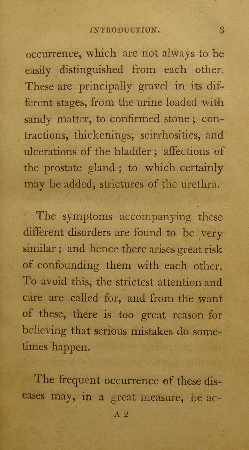 occurrence, which are not always to be easily distinguished from each other. These are principally gravel in its dif- ferent stages, from the urine loaded with sandy matter, to confirmed stone ; con- tractions, thickenings, scirrhosities, and ulcerations of the bladder ; affections of the prostate gland ; to which certainly may be added, strictures of the urethra. ♦ The symptoms accompanying these different disorders are found to be very similar ; and hence there arises great risk of confounding them with each other. To avoid this, the strictest attention and care are called for, and from the want of these, there is too great reason for believing that serious mistakes do some- times happen. The frequent occurrence of these dis- eases may, in a great measure, be ac-