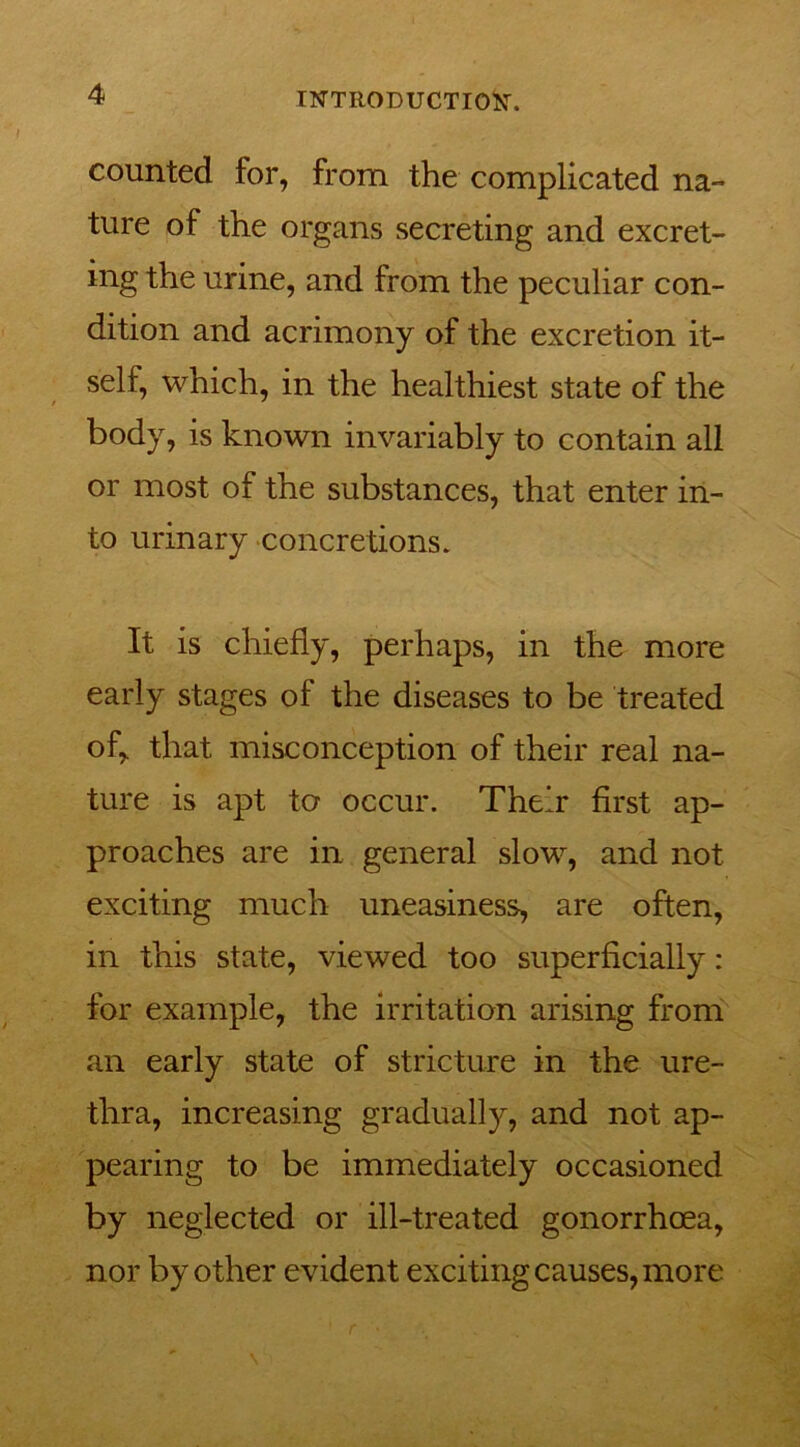 counted for, from the complicated na- ture of the organs secreting and excret- ing the urine, and from the peculiar con- dition and acrimony of the excretion it- self, which, in the healthiest state of the body, is known invariably to contain all or most of the substances, that enter in- to urinary concretions. It is chiefly, perhaps, in the more early stages of the diseases to be treated of, that misconception of their real na- ture is apt to occur. Their first ap- proaches are in general slow, and not exciting much uneasiness, are often, in this state, viewed too superficially: for example, the irritation arising from an early state of stricture in the ure- thra, increasing gradually, and not ap- pearing to be immediately occasioned by neglected or ill-treated gonorrhoea, nor by other evident exciting causes, more