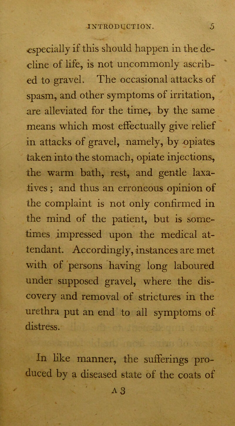especially if this should happen in the de- cline of life, is not uncommonly ascrib- ed to gravel. The occasional attacks of spasm, and other symptoms of irritation, are alleviated for the time, by the same means which most effectually give relief in attacks of gravel, namely, by opiates taken into the stomach, opiate injections, the warm bath, rest, and gentle laxa- tives ; and thus an erroneous opinion of the complaint is not only confirmed in the mind of the patient, but is some- times impressed upon the medical at- tendant. Accordingly, instances are met with of persons having long laboured under supposed gravel, where the dis- covery and removal of strictures in the urethra put an end to all symptoms of distress. In like manner, the sufferings pro- duced by a diseased state of the coats of A3