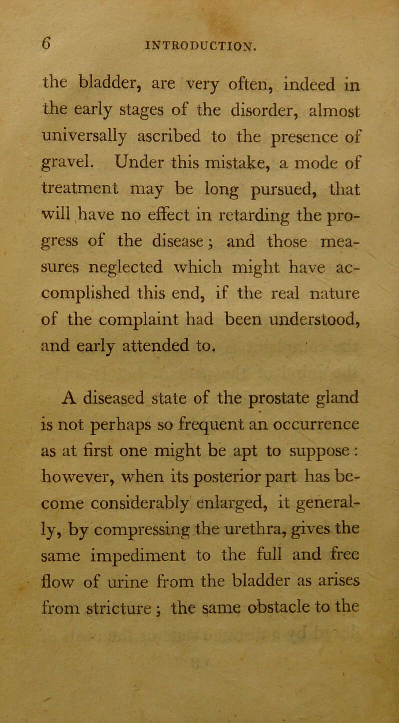 the bladder, are very often, indeed in the early stages of the disorder, almost universally ascribed to the presence of gravel. Under this mistake, a mode of treatment may be long pursued, that will have no effect in retarding the pro- gress of the disease; and those mea- sures neglected which might have ac- complished this end, if the real nature of the complaint had been understood, and early attended to. A diseased state of the prostate gland is not perhaps so frequent an occurrence as at first one might be apt to suppose: however, when its posterior part has be- come considerably enlarged, it general- ly, by compressing the urethra, gives the same impediment to the full and free flow of urine from the bladder as arises from stricture ; the same obstacle to the