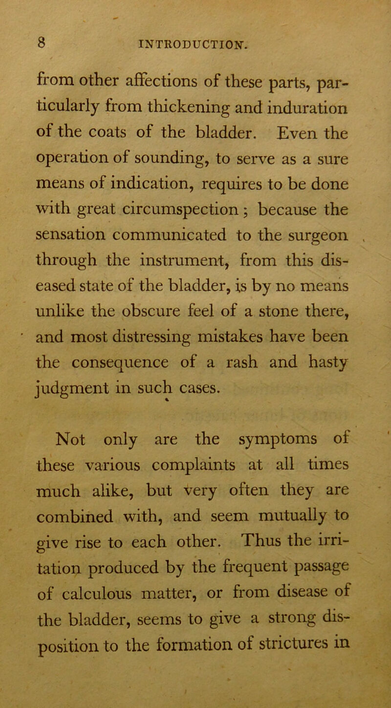 from other affections of these parts, par- ticularly from thickening and induration of the coats of the bladder. Even the operation of sounding, to serve as a sure means of indication, requires to be done with great circumspection ; because the sensation communicated to the surgeon , through the instrument, from this dis- eased state of the bladder, is by no means unlike the obscure feel of a stone there, and most distressing mistakes have been the consequence of a rash and hasty judgment in such cases. Not only are the symptoms of these various complaints at all times much alike, but very often they are combined with, and seem mutually to give rise to each other. Thus the irri- o tation produced by the frequent passage of calculous matter, or from disease of the bladder, seems to give a strong dis- position to the formation of strictures in