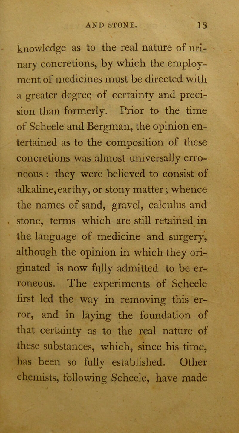 knowledge as to the real nature of uri- nary concretions, by which the employ- ment of medicines must be directed with a greater degreq of certainty and preci- sion than formerly. Prior to the time of Scheele and Bergman, the opinion en- tertained as to the composition of these concretions was almost universally erro- neous : they were believed to consist of alkaline, earthy, or stony matter; whence the names of sand, gravel, calculus and , stone, terms which are still retained in the language of medicine and surgery, although the opinion in which they ori- ginated is now fully admitted to be er- roneous. The experiments of Scheele first led the way in removing this er- ror, and in laying the foundation of that certainty as to the real nature of these substances, which, since his time, has been so fully established. Other chemists, following Scheele, have made
