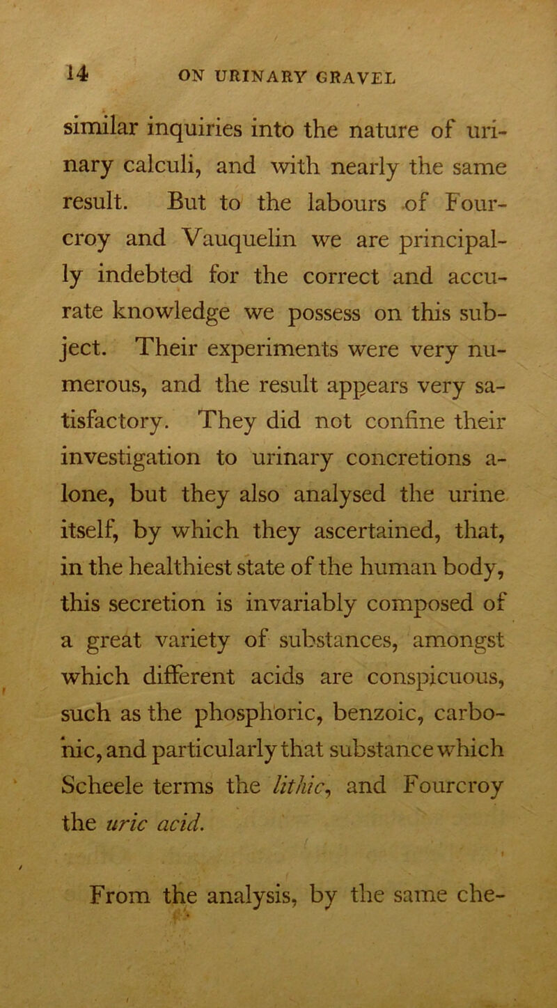 similar inquiries into the nature of uri- nary calculi, and with nearly the same result. But to the labours of Four- croy and Vauquelin we are principal- ly indebted for the correct and accu- rate knowledge we possess on this sub- ject. Their experiments were very nu- merous, and the result appears very sa- tisfactory. They did not confine their investigation to urinary concretions a- lone, but they also analysed the urine itself, by which they ascertained, that, in the healthiest state of the human body, this secretion is invariably composed of a great variety of substances, amongst which different acids are conspicuous, such as the phosphoric, benzoic, carbo- nic, and particularly that substance which Scheele terms the lit hie, and Fourcroy the uric acid. From the analysis, by the same che-
