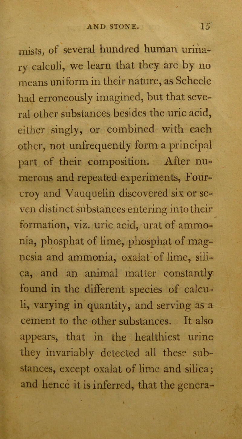 mists, of several hundred human urina- ry calculi, we learn that they are by no means uniform in their nature, as Scheele had erroneously imagined, but that seve- ral other substances besides the uric acid, either singly, or combined with each other, not unfrequently form a principal part of their composition. After nu- merous and repeated experiments, Four- croy and Vauquelin discovered six or se- ven distinct substances entering into their formation, viz. uric acid, urat of ammo- nia, phosphat of lime, phosphat of mag- nesia and ammonia, oxalat of lime, sili- ca, and an animal matter constantly found in the different species of calcu- li, varying in quantity, and serving as a cement to the other substances. It also appears, that in the healthiest urine they invariably detected all these sub- stances, except oxalat of lime and silica; and hence it is inferred, that the genera-