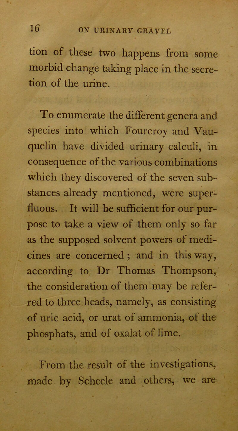 tion of these two happens from some morbid change taking place in the secre- tion of the urine. To enumerate the different genera and species into which Fourcroy and Vau- quelin have divided urinary calculi, in consequence of the various combinations which they discovered of the seven sub- stances already mentioned, were super- fluous. It will be sufficient for our pur- pose to take a view of them only so far as the supposed solvent powers of medi- cines are concerned ; and in this way, according to Dr Thomas Thompson, the consideration of them may be refer- red to three heads, namely, as consisting of uric acid, or urat of ammonia, of the phosphats, and of oxalat of lime. From the result of the investigations, made by Scheele and others, we are