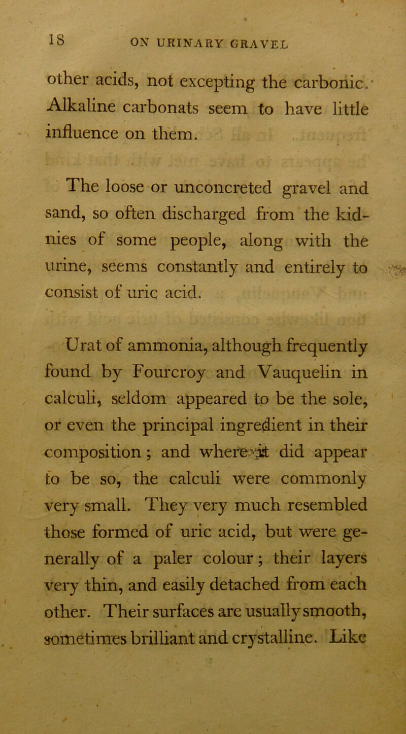IS other acids, not excepting the carbonic. Alkaline carbonats seem to have little influence on them. The loose or unconcreted gravel and sand, so often discharged from the kid- nies of some people, along with the urine, seems constantly and entirely to consist of uric acid. Urat of ammonia, although frequently found by Fourcroy and Vauquelin in calculi, seldom appeared to be the sole, or even the principal ingredient in their composition; and where-'hit did appear to be so, the calculi were commonly very small. They very much resembled those formed of uric acid, but were ge- nerally of a paler colour; their layers very thin, and easily detached from each other. Their surfaces are usually smooth, • i sometimes brilliant and crystalline. Like