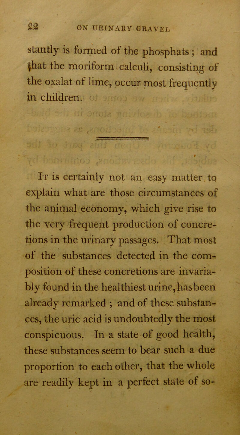 stantly is formed of the phosphats; and $hat the moriform calculi, consisting of the oxalat of lime, occur most frequently in children. It is certainly not an easy matter to explain what are those circumstances of the animal economy, which give rise to the very frequent production of concre- tions in the urinary passages. That most of the substances detected in the coim position of these concretions are invaria- bly found in the healthiest urine, hasbeen already remarked ; and of these substan- ces, the uric acid is undoubtedly the most conspicuous. In a state of good health, these substances seem to bear such a due proportion to each other, that the whole are readily kept in a perfect state of so-