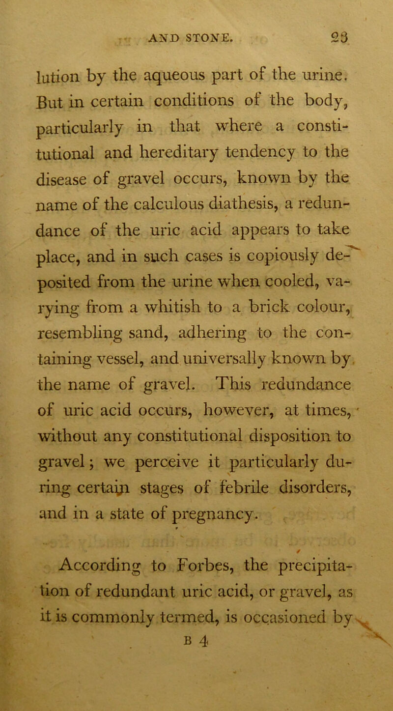 lution by the aqueous part of the urine. But in certain conditions of the body, particularly in that where a consti- tutional and hereditary tendency to the disease of gravel occurs, known by the name of the calculous diathesis, a redun- dance of the uric acid appears to take place, and in such cases is copiously de-^ posited from the urine when cooled, va- rying from a whitish to a brick colour, resembling sand, adhering to the con- taining vessel, and universally known by the name of gravel. This redundance of uric acid occurs, however, at times, • without any constitutional disposition to gravel; we perceive it particularly du- ring certayi stages of febrile disorders, and in a state of pregnancy. 9 * According to Forbes, the precipita- tion of redundant uric acid, or gravel, as it is commonly termed, is occasioned by