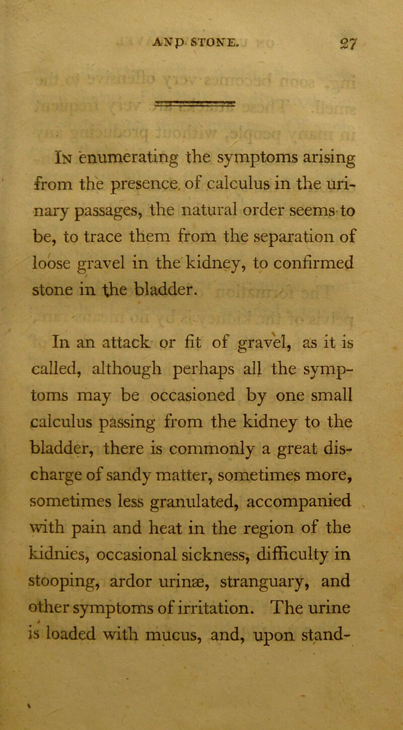 In enumerating the symptoms arising from the presence, of calculus in the uri- nary passages, the natural order seems to be, to trace them from the separation of loose gravel in the kidney, to confirmed stone in the bladder. In an attack or fit of gravel, as it is called, although perhaps all the symp- toms may be occasioned by one small calculus passing from the kidney to the bladder, there is commonly a great dis- charge of sandy matter, sometimes more, sometimes less granulated, accompanied with pain and heat in the region of the kidnies, occasional sickness, difficulty in stooping, ardor urinae, stranguary, and other symptoms of irritation. The urine 4 is loaded with mucus, and, upon stand-