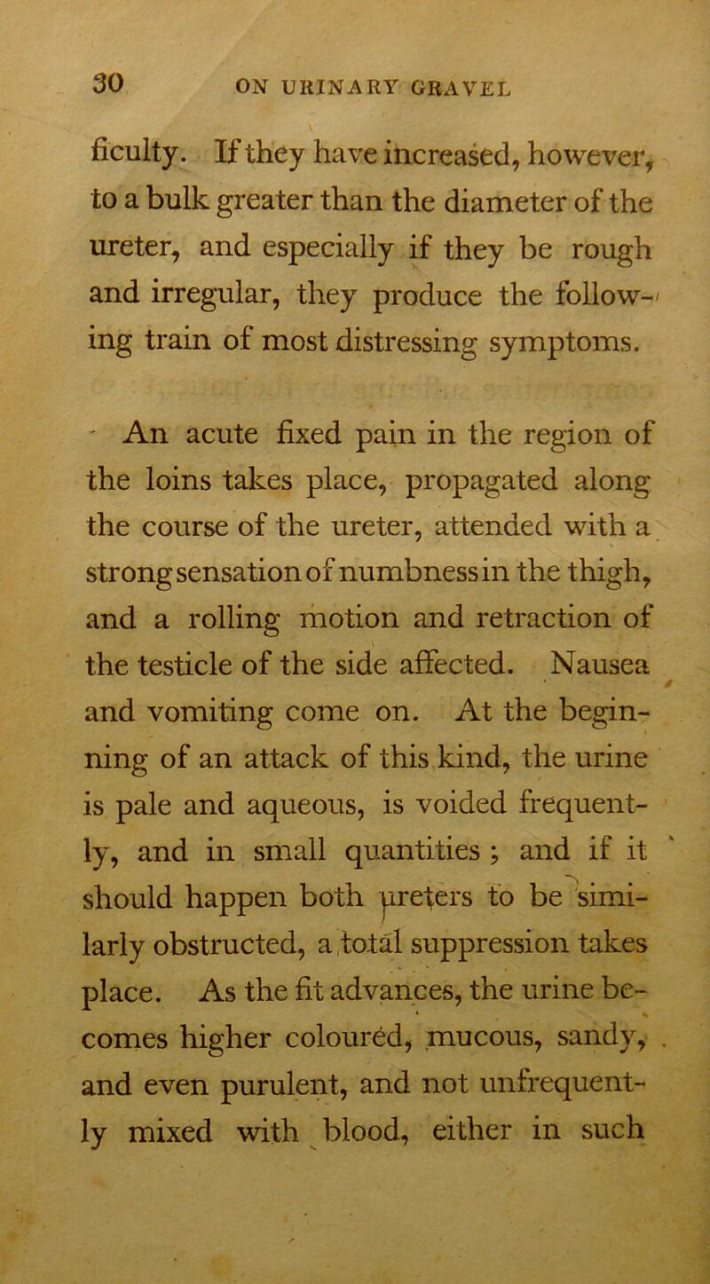 ficulty. If they have increased, however, to a bulk greater than the diameter of the ureter, and especially if they be rough and irregular, they produce the follow-' ing train of most distressing symptoms. An acute fixed pain in the region of the loins takes place, propagated along the course of the ureter, attended with a strong sensation of numbness in the thigh, and a rolling motion and retraction of the testicle of the side affected. Nausea and vomiting come on. At the begin- ning of an attack of this kind, the urine is pale and aqueous, is voided frequent- ly, and in small quantities ; and if it should happen both ureters to be simi- larly obstructed, a total suppression takes place. As the fit advances, the urine be- comes higher coloured, mucous, sandy, . and even purulent, and not unfrequent- ly mixed with blood, either in such