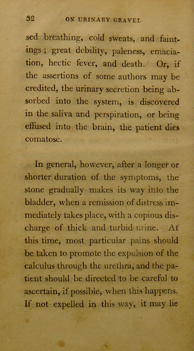 sed breathing, cold sweats, and faint- ings ; great debility, paleness, emacia- tion, hectic fever, and death. Or, if the assertions of some authors may be credited, the urinary secretion being ab- sorbed into the system, is discovered in the saliva and perspiration, or being effused into the brain, the patient dies comatose. In general, however, after a longer or shorter duration of the symptoms, the stone gradually makes its way into the bladder, when a remission of distress im- mediately takes place, with a copious dis- charge of thick and turbid urine. At' this time, most particular pains should be taken to promote the expulsion of the i calculus through the urethra, and the pa- tient should be directed to be careful to ascertain, if possible, when this happens. If not expelled in this way, it may lie