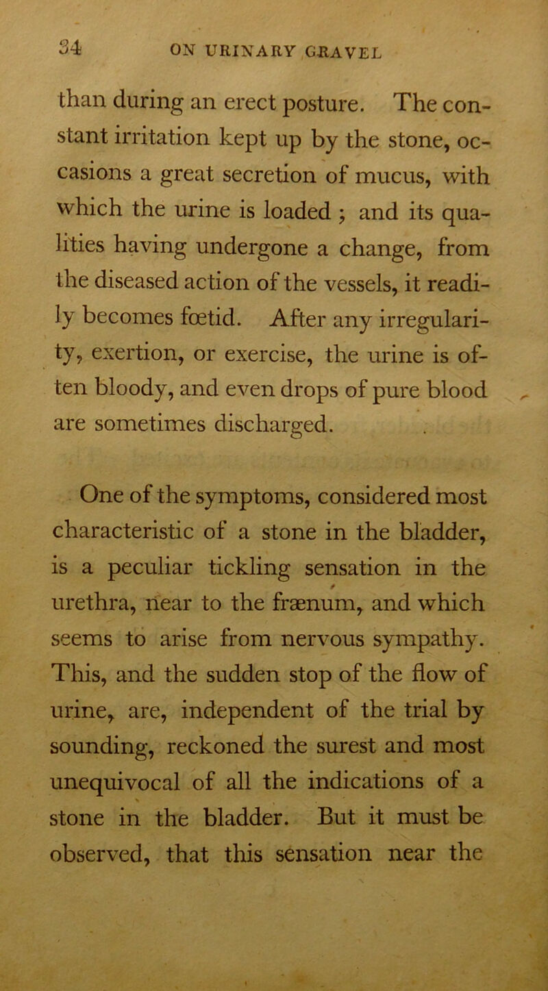 than during an erect posture. The con- stant irritation kept up by the stone, oc- casions a great secretion of mucus, with which the urine is loaded ; and its qua- lities having undergone a change, from the diseased action of the vessels, it readi- ly becomes foetid. After any irregulari- ty, exertion, or exercise, the urine is of- ten bloody, and even drops of pure blood are sometimes discharged. One of the symptoms, considered most characteristic of a stone in the bladder, is a peculiar tickling sensation in the * urethra, near to the fraenum, and which seems to arise from nervous sympathy. This, and the sudden stop of the flow of urine, are, independent of the trial by sounding, reckoned the surest and most unequivocal of all the indications of a stone in the bladder. But it must be observed, that this sensation near the