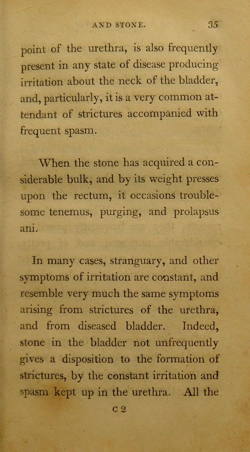 point of the urethra, is also frequently present in any state of disease producing irritation about the neck of the bladder, and, particularly, it is a very common at- tendant of strictures accompanied with frequent spasm. When the stone has acquired a con- siderable bulk, and by its weight presses upon the rectum, it occasions trouble- some tenemus, purging, and prolapsus ani. In many cases, stranguary, and other symptoms of irritation are constant, and resemble very much the same symptoms arising from strictures of the urethra, and from diseased bladder. Indeed, stone in the bladder not unfrequently gives a disposition to the formation of strictures, by the constant irritation and spasm kept up in the urethra. All the