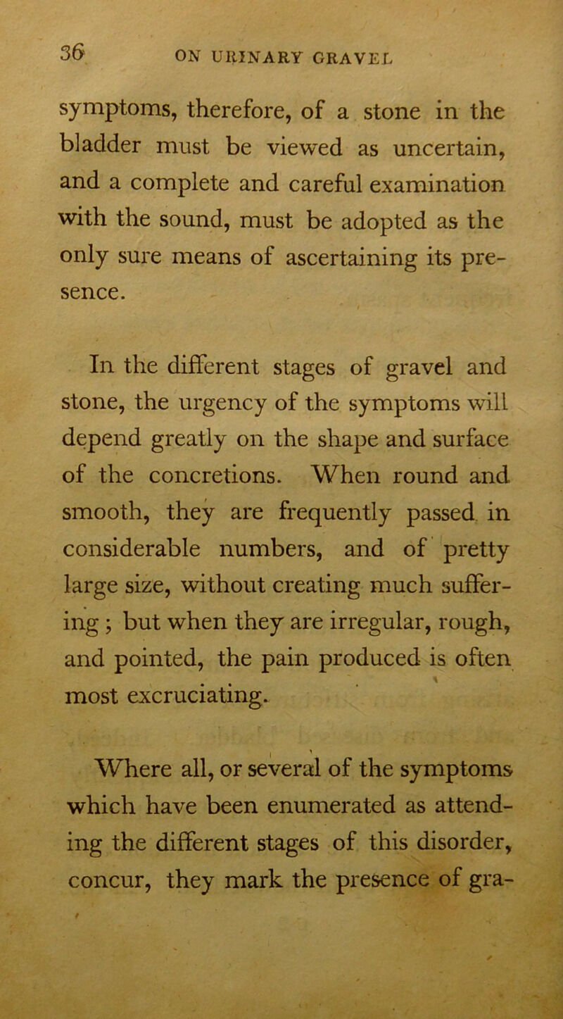 symptoms, therefore, of a stone in the bladder must be viewed as uncertain, and a complete and careful examination with the sound, must be adopted as the only sure means of ascertaining its pre- sence. In the different stages of gravel and stone, the urgency of the symptoms will depend greatly on the shape and surface of the concretions. When round and smooth, they are frequently passed in considerable numbers, and of pretty large size, without creating much suffer- ing ; but when they are irregular, rough, and pointed, the pain produced is often most excruciating. Where all, or several of the symptoms which have been enumerated as attend- ing the different stages of this disorder, concur, they mark the presence of gra-