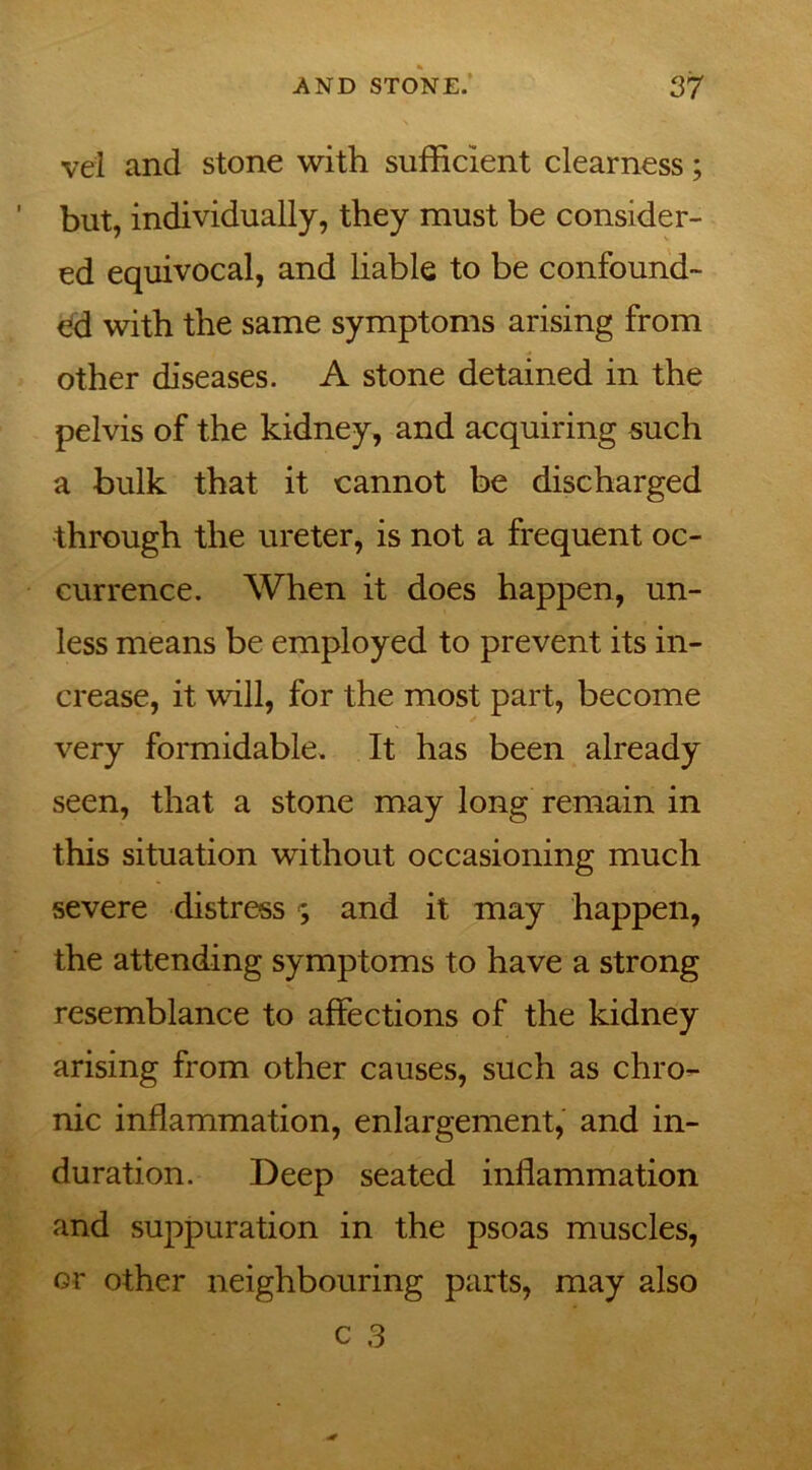 vel and stone with sufficient clearness; ' but, individually, they must be consider- ed equivocal, and liable to be confound- ed with the same symptoms arising from other diseases. A stone detained in the pelvis of the kidney, and acquiring such a bulk that it cannot be discharged through the ureter, is not a frequent oc- currence. When it does happen, un- less means be employed to prevent its in- crease, it wall, for the most part, become very formidable. It has been already seen, that a stone may long remain in this situation without occasioning much severe distress ; and it may happen, the attending symptoms to have a strong resemblance to affections of the kidney arising from other causes, such as chro- nic inflammation, enlargement, and in- duration. Deep seated inflammation and suppuration in the psoas muscles, or other neighbouring parts, may also