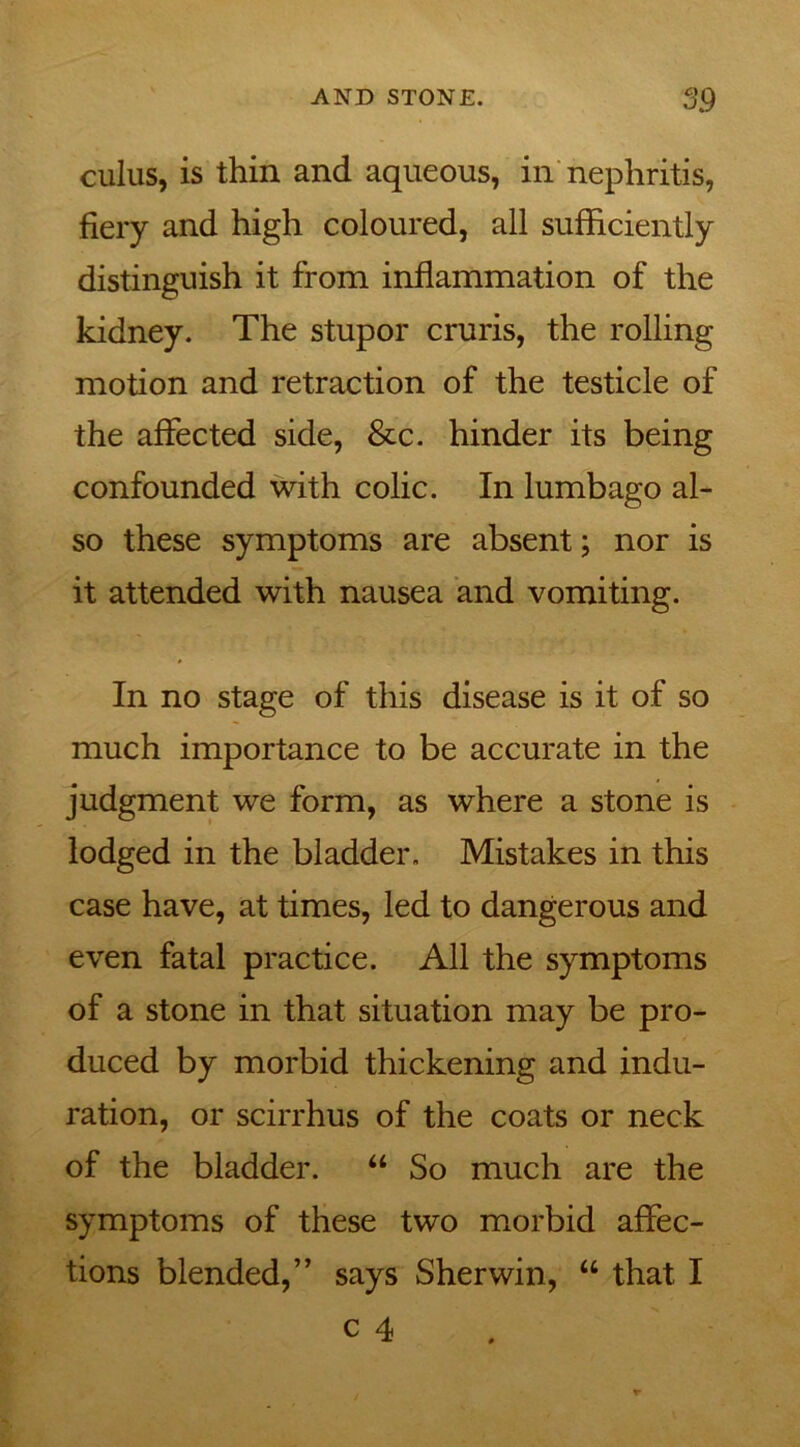 cuius, is thin and aqueous, in nephritis, fiery and high coloured, all sufficiently distinguish it from inflammation of the kidney. The stupor cruris, the rolling motion and retraction of the testicle of the affected side, &c. hinder its being confounded with colic. In lumbago al- so these symptoms are absent; nor is it attended with nausea and vomiting. In no stage of this disease is it of so much importance to be accurate in the judgment we form, as where a stone is lodged in the bladder. Mistakes in this case have, at times, led to dangerous and even fatal practice. All the symptoms of a stone in that situation may be pro- duced by morbid thickening and indu- ration, or scirrhus of the coats or neck of the bladder. “ So much are the symptoms of these two morbid affec- tions blended,” says Sherwin, “ that I c 4
