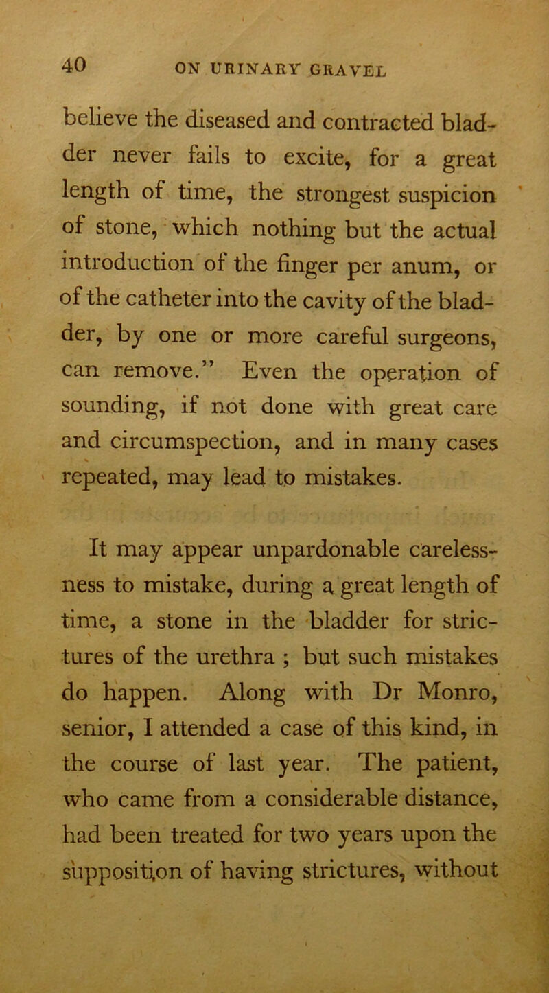 believe the diseased and contracted blad- der never fails to excite, for a great length of time, the strongest suspicion of stone, which nothing but the actual introduction of the finger per anum, or of the catheter into the cavity of the blad- der, by one or more careful surgeons, can remove.” Even the operation of sounding, if not done with great care and circumspection, and in many cases repeated, may lead to mistakes. It may appear unpardonable careless- ness to mistake, during a great length of time, a stone in the bladder for stric- tures of the urethra ; but such mistakes do happen. Along with Dr Monro, senior, I attended a case of this kind, in the course of last year. The patient, who came from a considerable distance, had been treated for two years upon the supposition of having strictures, without