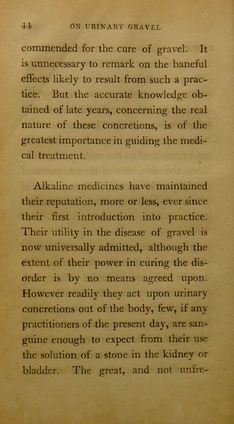 commended for the cure of gravel. It is unnecessary to remark on the baneful effects likely to result from such a prac- tice. But the accurate knowledge ob- tained of late years, concerning the real nature of these concretions, is of the greatest importance in guiding the medi- cal treatment. Alkaline medicines have maintained their reputation, more or less, ever since their first introduction into practice. Their utility in the disease of gravel is now universally admitted, although the extent of their power in curing the dis- order is by no means agreed upon. However readily they act upon urinary concretions out of the body, few, if any practitioners of the present day, are san- guine enough to expect from their use the solution of a stone in the kidney or bladder. The great, and not unfre-