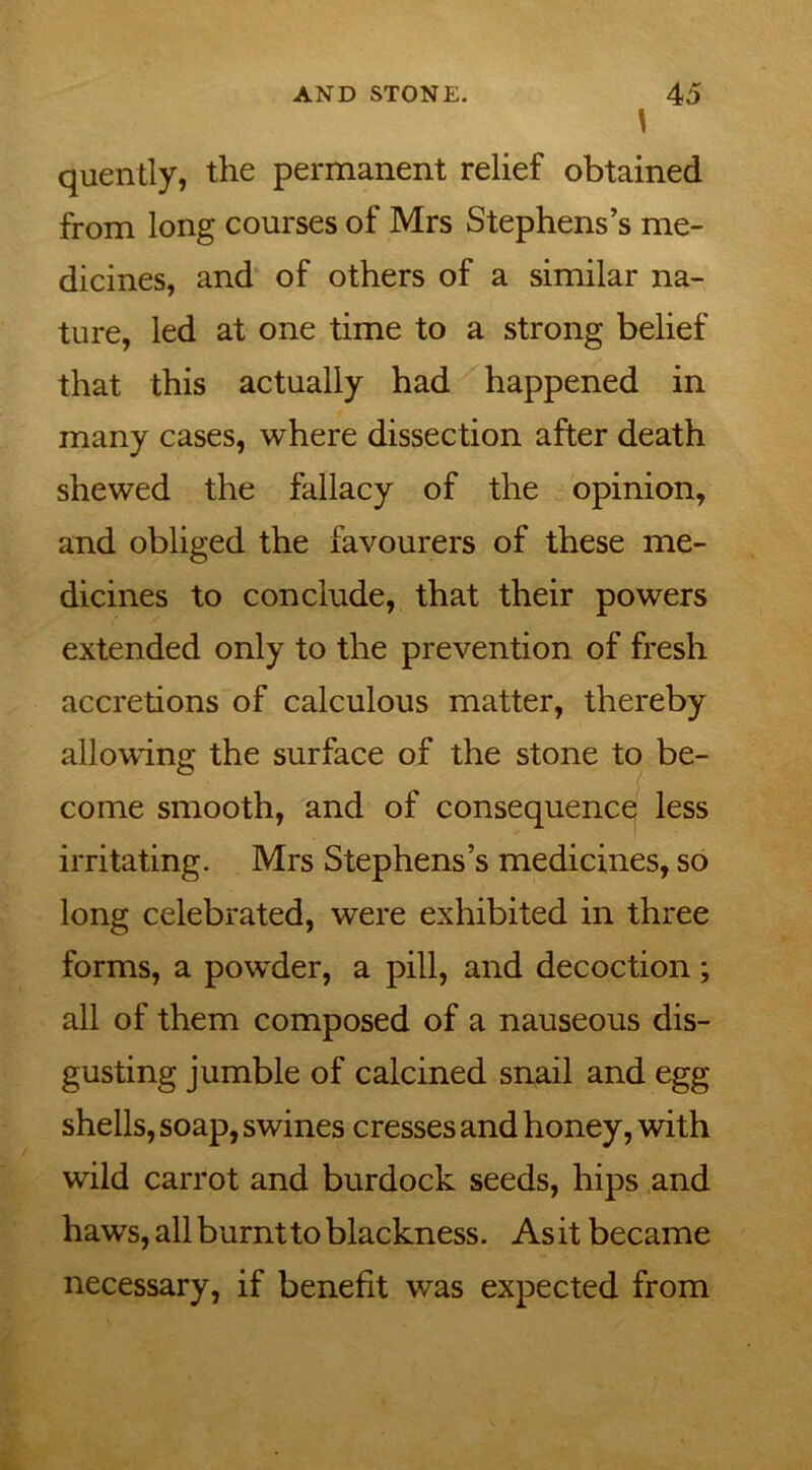 \ quently, the permanent relief obtained from long courses of Mrs Stephens’s me- dicines, and of others of a similar na- ture, led at one time to a strong belief that this actually had happened in many cases, where dissection after death shewed the fallacy of the opinion, and obliged the favourers of these me- dicines to conclude, that their powers extended only to the prevention of fresh accretions of calculous matter, thereby allowing the surface of the stone to be- come smooth, and of consequence less irritating. Mrs Stephens’s medicines, so long celebrated, were exhibited in three forms, a powder, a pill, and decoction; all of them composed of a nauseous dis- gusting jumble of calcined snail and egg shells, soap, swines cresses and honey, with wild carrot and burdock seeds, hips and haws, all burnt to blackness. Asit became necessary, if benefit was expected from