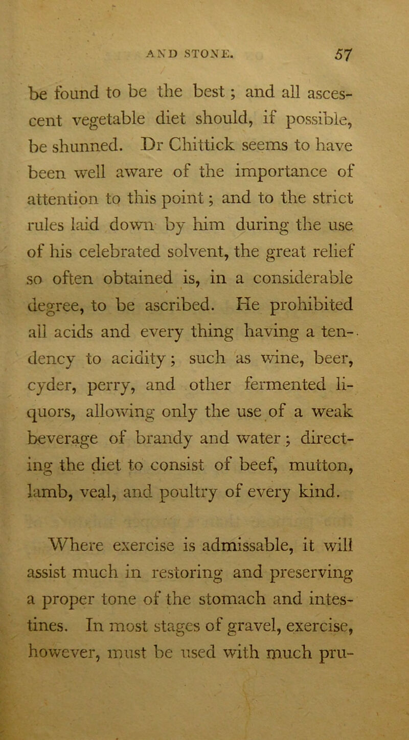 be found to be the best; and all asces- cent vegetable diet should, if possible, be shunned. Dr Cliittick seems to have been well aware of the importance of attention to this point; and to the strict rules laid down by him during the use of his celebrated solvent, the great relief so often obtained is, in a considerable degree, to be ascribed. Fie prohibited all acids and every thing having a ten-. dency to acidity; such as wine, beer, cyder, perry, and other fermented li- quors, allowing only the use of a weak beverage of brandy and water; direct- ing the diet to consist of beef, mutton, lamb, veal, and poultry of every kind. Where exercise is admissable, it will assist much in restoring and preserving a proper tone of the stomach and intes- tines. In most stages of gravel, exercise, however, must be used with much pru-
