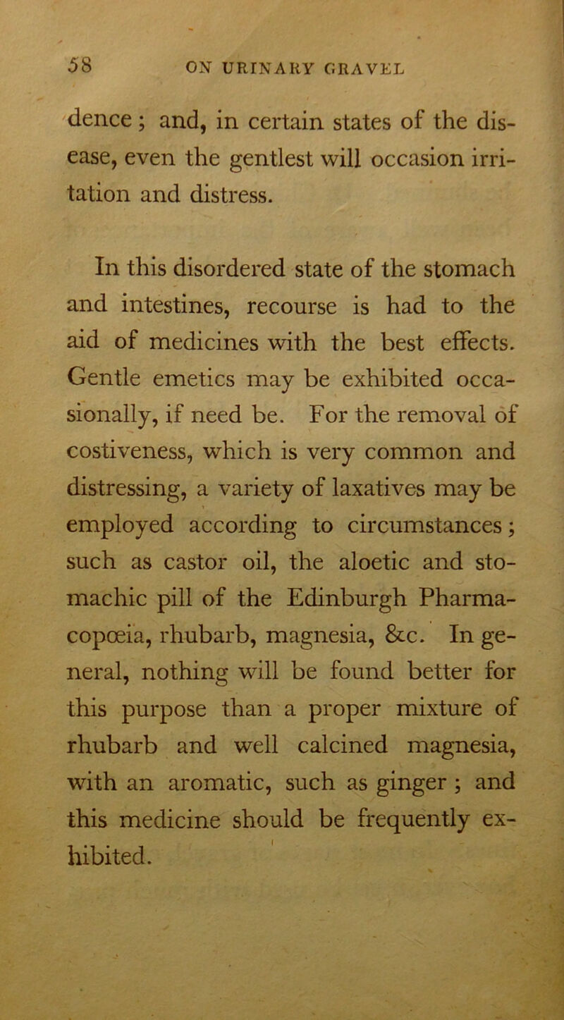 dence ; and, in certain states of the dis- ease, even the gentlest will occasion irri- tation and distress. In this disordered state of the stomach and intestines, recourse is had to the aid of medicines with the best effects. Gentle emetics may be exhibited occa- sionally, if need be. For the removal of costiveness, which is very common and distressing, a variety of laxatives may be employed according to circumstances; such as castor oil, the aloetic and sto- machic pill of the Edinburgh Pharma- copoeia, rhubarb, magnesia, &c. In ge- neral, nothing will be found better for this purpose than a proper mixture of rhubarb and well calcined magnesia, with an aromatic, such as ginger ; and this medicine should be frequently ex- hibited.