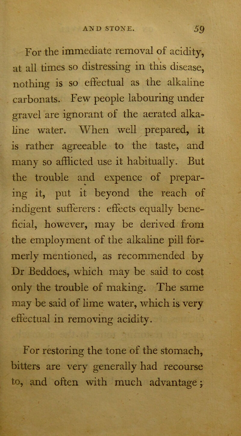 For the immediate removal of acidity, at all times so distressing in this disease, nothing is so effectual as the alkaline carbonats. Few people labouring under gravel are ignorant of the aerated alka- line water. When well prepared, it is rather agreeable to the taste, and many so afflicted use it habitually. But the trouble and expence of prepar- ing it, put it beyond the reach of indigent sufferers : effects equally bene- ficial, however, may be derived from the employment of the alkaline pill for- merly mentioned, as recommended by Dr Beddoes, which may be said to cost only the trouble of making. The same may be said of lime water, which is very effectual in removing acidity. For restoring the tone of the stomach, bitters are very generally had recourse to, and often with much advantage;