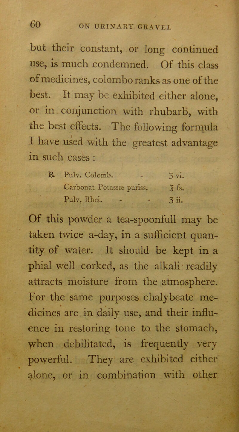 but their constant, or long continued use, is much condemned. Of this class of medicines, Colombo ranks as one of the best. It may be exhibited either alone, or in conjunction with rhubarb, with the best effects. The following formula I have used with the greatest advantage in such cases : & Pulv. Colomb. - 5 vi. Carbonat Pctassss puriss. 3 fs. fulv. Rhei. - ^ 3 ii. Of this powder a tea-spoonfull may be taken twice a-day, in a sufficient quan- tity of water. It should be kept in a phial well corked, as the alkali readily attracts moisture from the atmosphere. For the same purposes chalybeate me- * / dicines are in daily use, and their influ- ence in restoring tone to the stomach, when debilitated, is frequently very powerful. They are exhibited either alone, or in combination with other