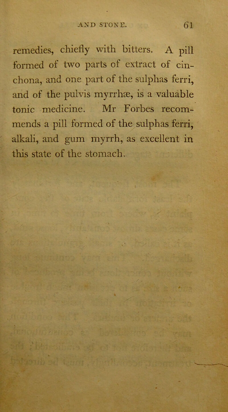 remedies, chiefly with bitters. A pill formed of two parts of extract of cin- chona, and one part of the sulphas ferri, and of the pulvis myrrhae, is a valuable tonic medicine. Mr Forbes recom- mends a pill formed of the sulphas ferri, alkali, and gum myrrh, as excellent in this state of the stomach.