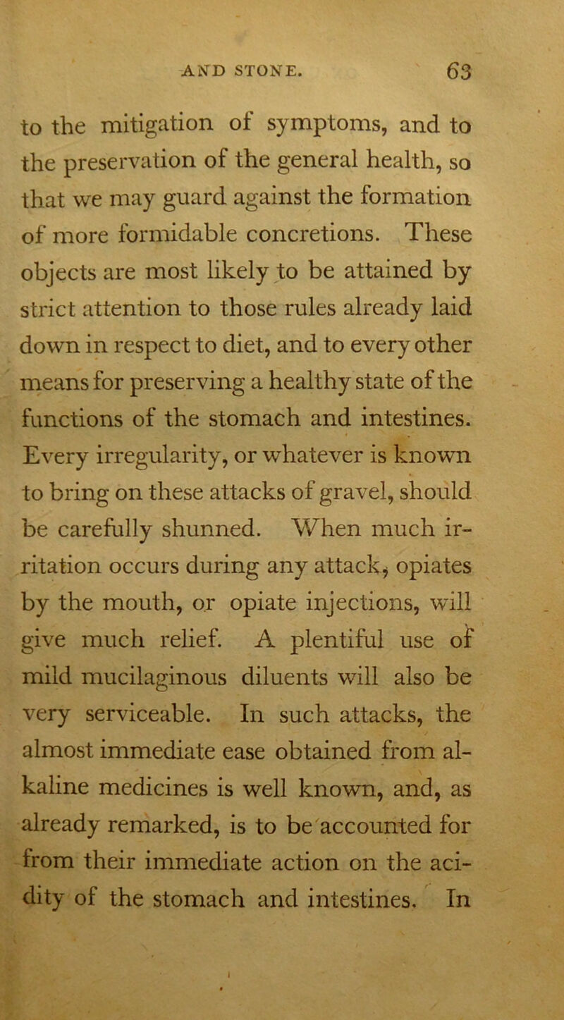to the mitigation of symptoms, and to the preservation of the general health, so that we may guard against the formation of more formidable concretions. These objects are most likely to be attained by strict attention to those rules already laid down in respect to diet, and to every other means for preserving a healthy state of the functions of the stomach and intestines. Every irregularity, or whatever is known to bring on these attacks of gravel, should be carefully shunned. When much ir- ritation occurs during any attack* opiates by the mouth, or opiate injections, will give much relief. A plentiful use of mild mucilaginous diluents will also be very serviceable. In such attacks, the almost immediate ease obtained from al- kaline medicines is well known, and, as already remarked, is to be accounted for from their immediate action on the aci- dity of the stomach and intestines. In