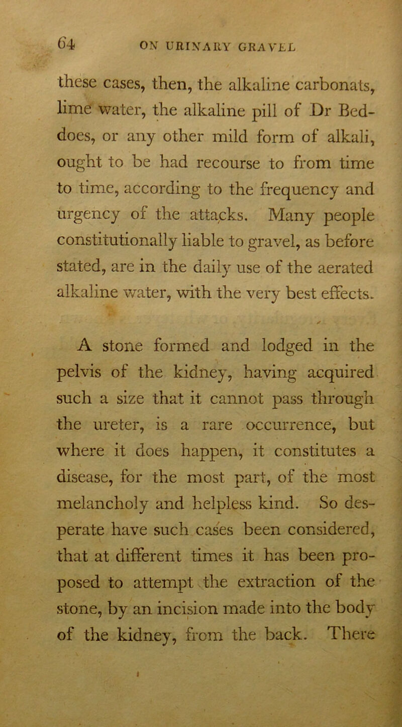 these cases, then, the alkaline carbonats, lime water, the alkaline pill of Dr Bed- does, or any other mild form of alkali, ought to be had recourse to from time to time, according to the frequency and urgency of the attacks. Many people constitutionally liable to gravel, as before stated, are in the daily use of the aerated alkaline water, with the very best effects. A stone formed and lodged in the pelvis of the kidney, having acquired such a size that it cannot pass through the ureter, is a rare occurrence, but where it does happen, it constitutes a disease, for the most part, of the most melancholy and helpless kind. So des- perate have such cases been considered, that at different times it has been pro- posed to attempt the extraction of the stone, by an incision made into the body of the kidney, from the back. There