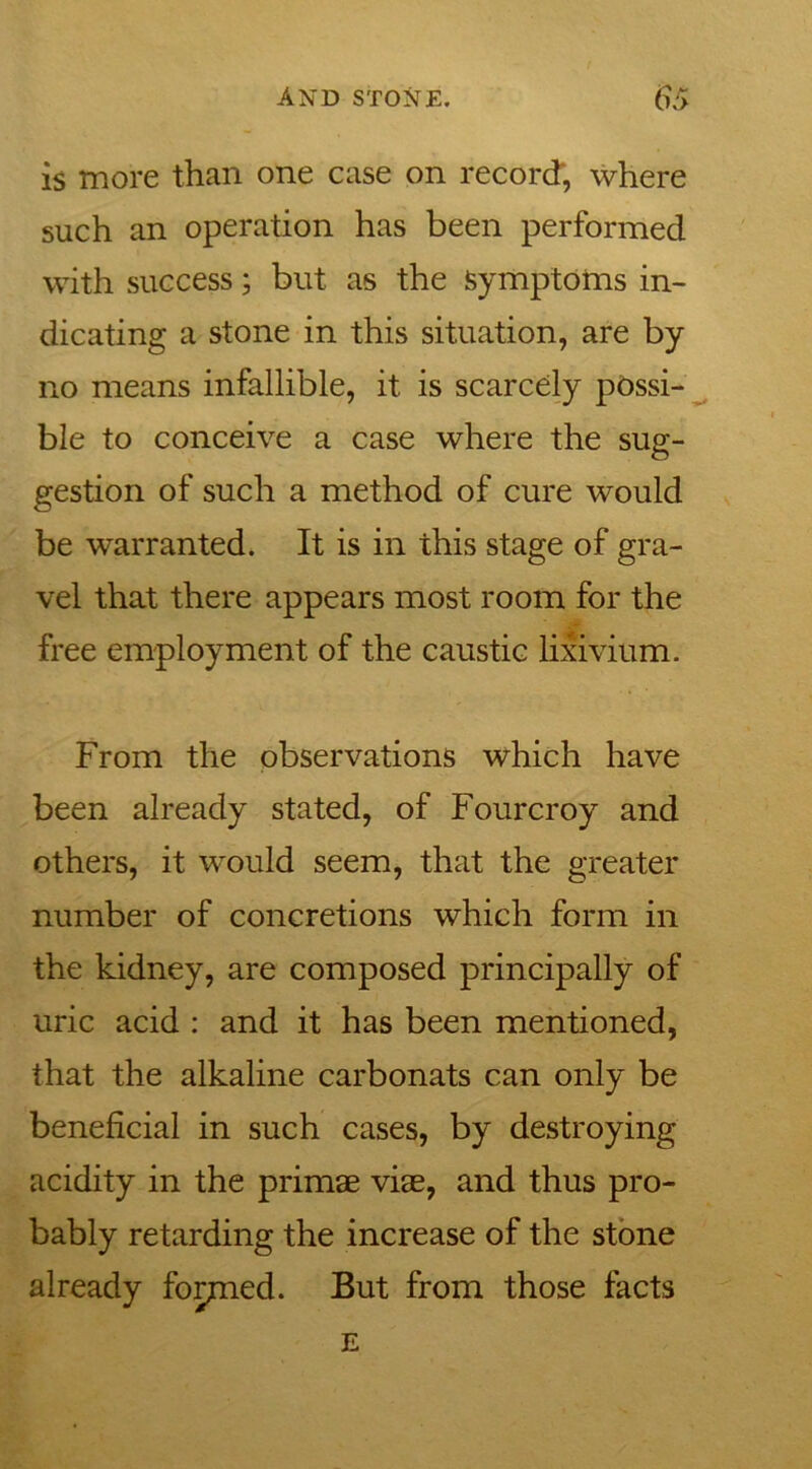 is more than one case on record, where such an operation has been performed with success; but as the Symptoms in- dicating a stone in this situation, are by no means infallible, it is scarcely possi- ble to conceive a case where the sug- gestion of such a method of cure would be warranted. It is in this stage of gra- vel that there appears most room for the free employment of the caustic lixivium. From the observations which have been already stated, of Fourcroy and others, it would seem, that the greater number of concretions which form in the kidney, are composed principally of uric acid : and it has been mentioned, that the alkaline carbonats can only be beneficial in such cases, by destroying acidity in the primae viae, and thus pro- bably retarding the increase of the stone already formed. But from those facts E