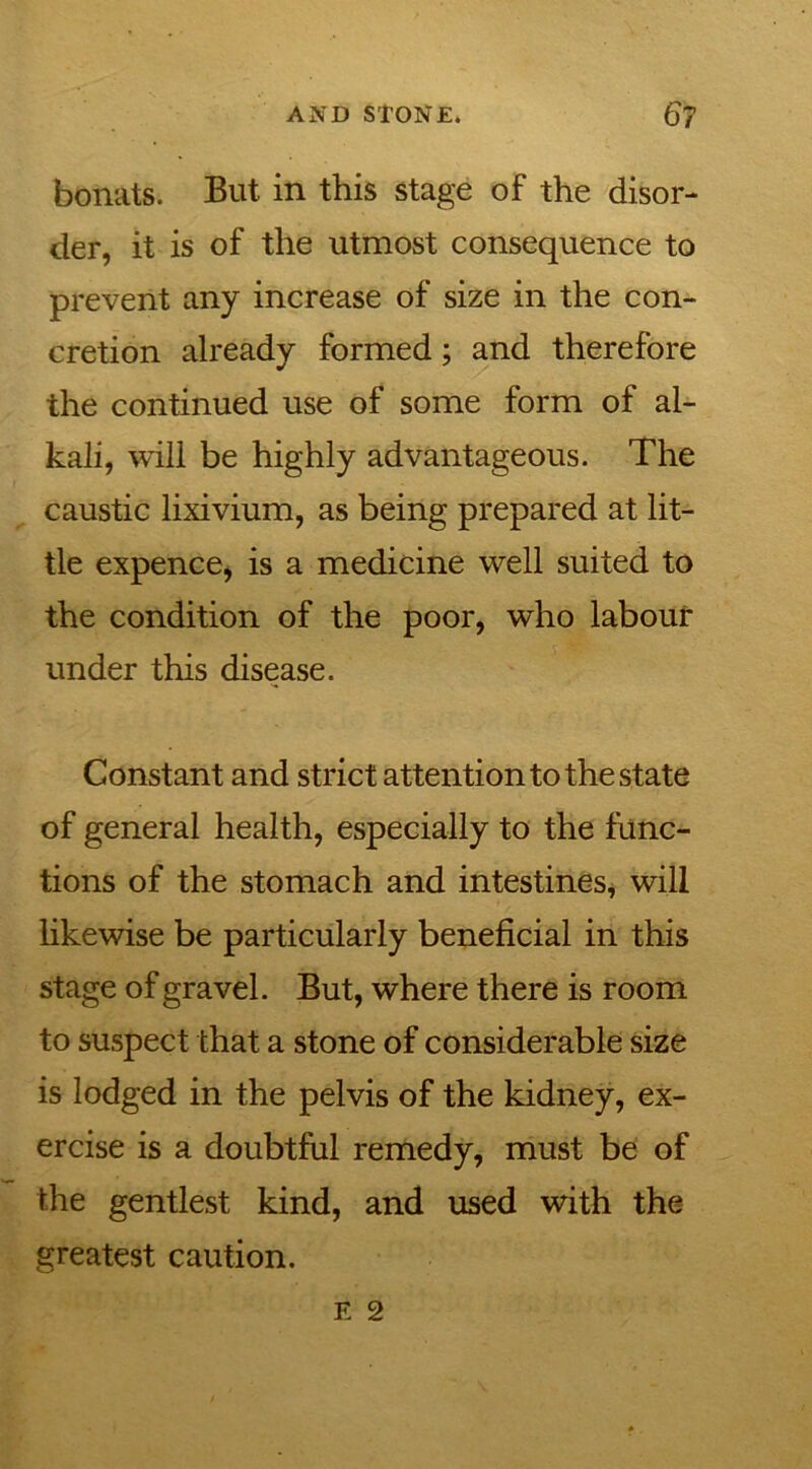 bonats. But in this stage of the disor- der, it is of the utmost consequence to prevent any increase of size in the con- cretion already formed; and therefore the continued use of some form of al- kali, will be highly advantageous. The caustic lixivium, as being prepared at lit- tle expence, is a medicine well suited to the condition of the poor, who labour under this disease. Constant and strict attention to the state of general health, especially to the func- tions of the stomach and intestines, will likewise be particularly beneficial in this stage of gravel. But, where there is room to suspect that a stone of considerable size is lodged in the pelvis of the kidney, ex- ercise is a doubtful remedy, must be of the gentlest kind, and used with the greatest caution.