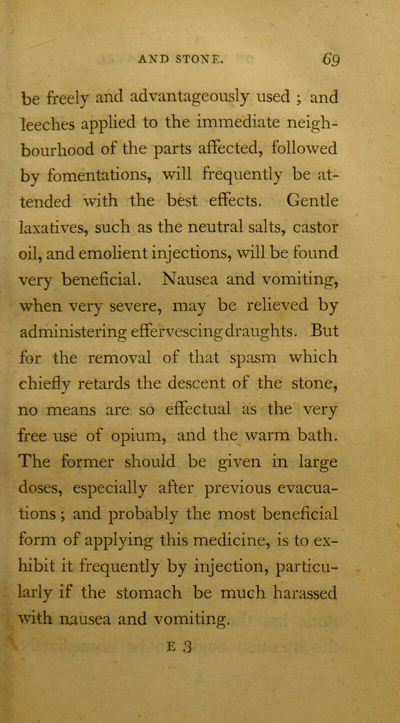be freely and advantageously used ; and leeches applied to the immediate neigh- bourhood of the parts affected, followed by fomentations, will frequently be at- tended with the best effects. Gentle laxatives, such as the neutral salts, castor oil, and emGlient injections, will be found very beneficial. Nausea and vomiting, when very severe, may be relieved by administering effervescing draughts. But for the removal of that spasm which chiefly retards the descent of the stone, no means are so effectual as the very free use of opium, and the warm bath. The former should be given in large doses, especially after previous evacua- tions ; and probably the most beneficial form of applying this medicine, is to ex- hibit it frequently by injection, particu- larly if the stomach be much harassed with nausea and vomiting.