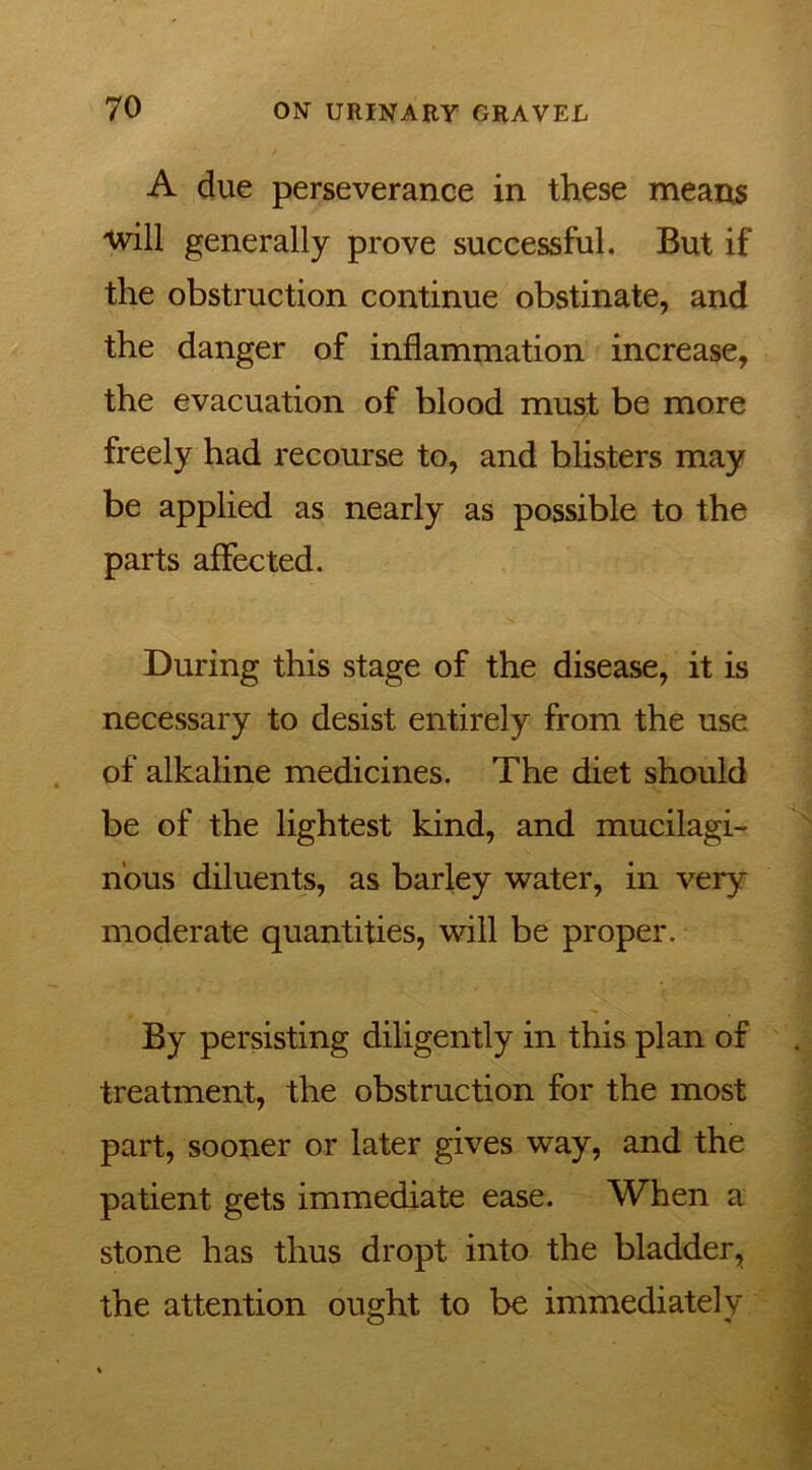 A due perseverance in these means will generally prove successful. But if the obstruction continue obstinate, and the danger of inflammation increase, the evacuation of blood must be more freely had recourse to, and blisters may be applied as nearly as possible to the parts affected. During this stage of the disease, it is necessary to desist entirely from the use of alkaline medicines. The diet should be of the lightest kind, and mucilagi- nous diluents, as barley water, in very moderate quantities, will be proper. By persisting diligently in this plan of treatment, the obstruction for the most part, sooner or later gives way, and the patient gets immediate ease. When a stone has thus dropt into the bladder, the attention ought to be immediately